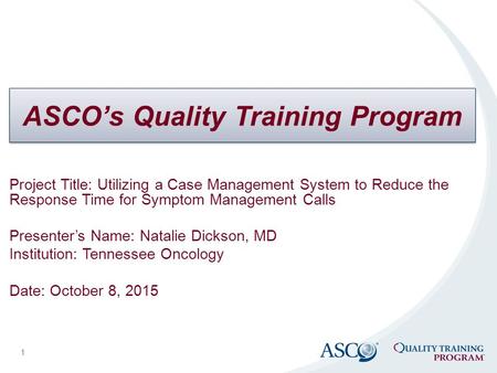 ASCO’s Quality Training Program 1 Project Title: Utilizing a Case Management System to Reduce the Response Time for Symptom Management Calls Presenter’s.