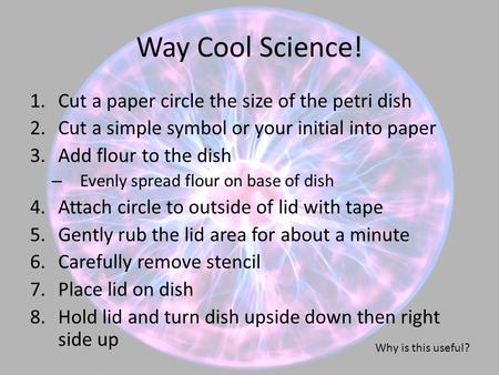 Way Cool Science! 1.Cut a paper circle the size of the petri dish 2.Cut a simple symbol or your initial into paper 3.Add flour to the dish – Evenly spread.
