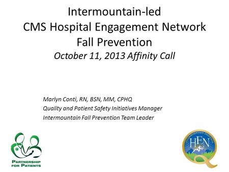Intermountain-led CMS Hospital Engagement Network Fall Prevention October 11, 2013 Affinity Call Marlyn Conti, RN, BSN, MM, CPHQ Quality and Patient Safety.