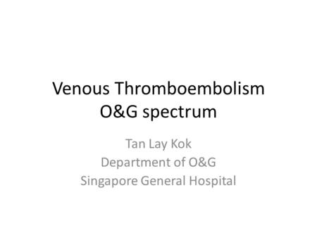 Venous Thromboembolism O&G spectrum Tan Lay Kok Department of O&G Singapore General Hospital.