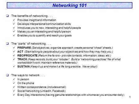 1 Networking 101  The benefits of networking... Provides insight and information Develops interpersonal/communication skills Introduces you to new, interesting.
