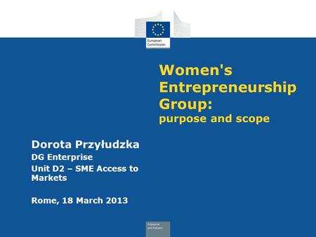 Women's Entrepreneurship Group: purpose and scope Dorota Przyłudzka DG Enterprise Unit D2 – SME Access to Markets Rome, 18 March 2013.