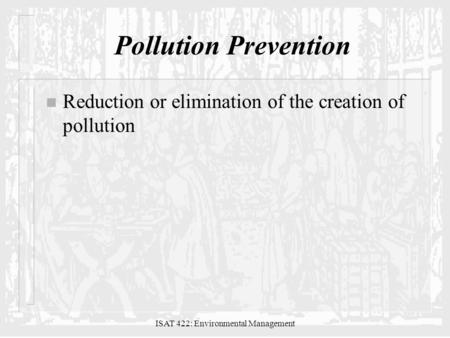ISAT 422: Environmental Management Pollution Prevention n Reduction or elimination of the creation of pollution.