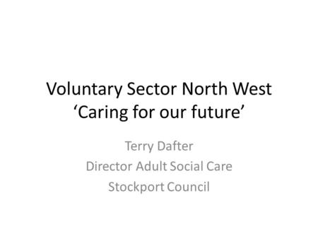 Voluntary Sector North West ‘Caring for our future’ Terry Dafter Director Adult Social Care Stockport Council.