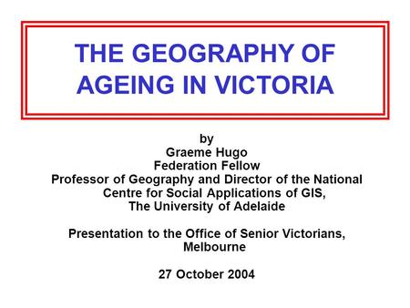 THE GEOGRAPHY OF AGEING IN VICTORIA by Graeme Hugo Federation Fellow Professor of Geography and Director of the National Centre for Social Applications.