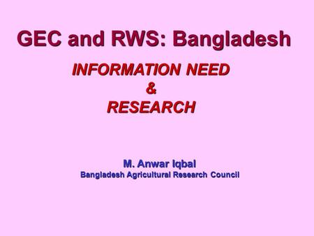 GEC and RWS: Bangladesh INFORMATION NEED &RESEARCH M. Anwar Iqbal Bangladesh Agricultural Research Council.