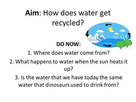 Aim: How does water get recycled? DO NOW: 1. Where does water come from? 2. What happens to water when the sun heats it up? 3. Is the water that we have.