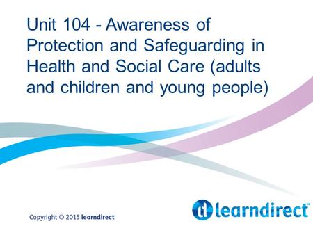 Unit 104 - Awareness of Protection and Safeguarding in Health and Social Care (adults and children and young people)