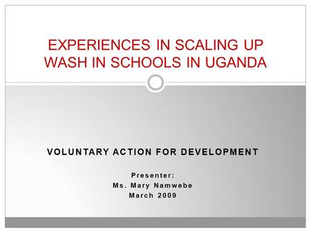 VOLUNTARY ACTION FOR DEVELOPMENT Presenter: Ms. Mary Namwebe March 2009 EXPERIENCES IN SCALING UP WASH IN SCHOOLS IN UGANDA.