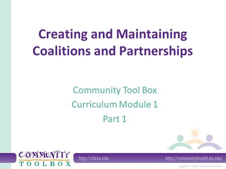 Creating and Maintaining Coalitions and Partnerships Community Tool Box Curriculum Module 1 Part 1.