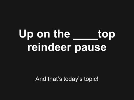 Up on the ____top reindeer pause And that’s today’s topic!