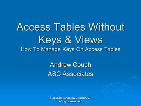 Copyright © Andrew Couch 2007 All rights reserved. Access Tables Without Keys & Views How To Manage Keys On Access Tables Andrew Couch ASC Associates.