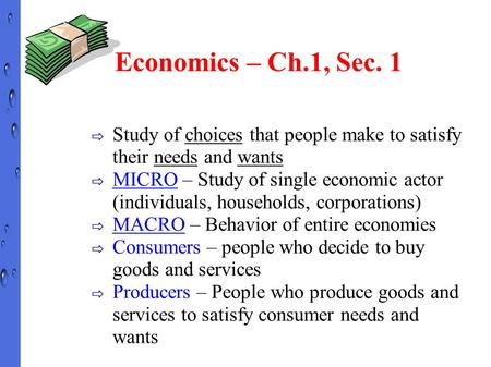 Economics – Ch.1, Sec. 1 ⇨ Study of choices that people make to satisfy their needs and wants ⇨ MICRO – Study of single economic actor (individuals, households,