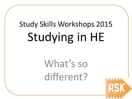 Study Skills Workshops 2015 Studying in HE What’s so different?
