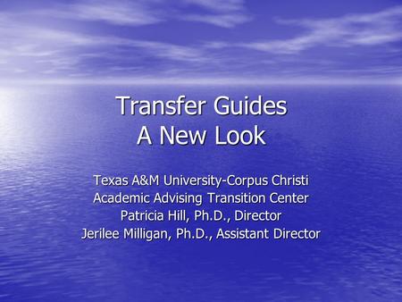 Transfer Guides A New Look Texas A&M University-Corpus Christi Academic Advising Transition Center Patricia Hill, Ph.D., Director Jerilee Milligan, Ph.D.,