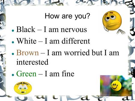 How are you? Black – I am nervous White – I am different Brown – I am worried but I am interested Green – I am fine.