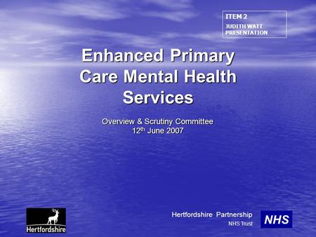Enhanced Primary Care Mental Health Services Overview & Scrutiny Committee 12 th June 2007 NHS Hertfordshire Partnership NHS Trust ITEM 2 JUDITH WATT PRESENTATION.