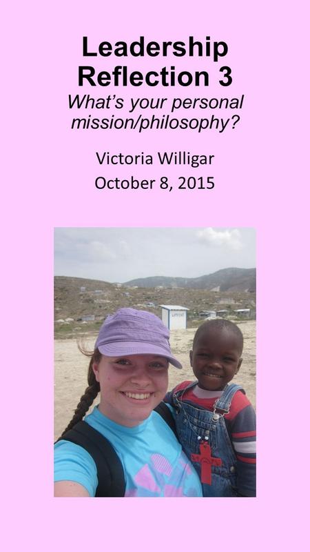 Leadership Reflection 3 What’s your personal mission/philosophy? Victoria Willigar October 8, 2015.