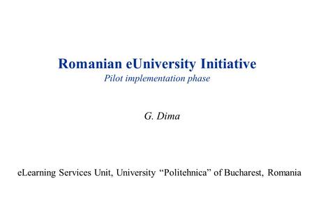 Romanian eUniversity Initiative Pilot implementation phase G. Dima eLearning Services Unit, University “Politehnica” of Bucharest, Romania.