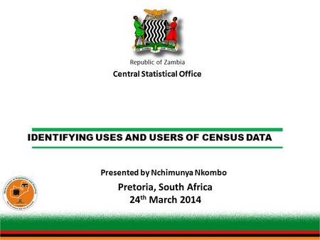 IDENTIFYING USES AND USERS OF CENSUS DATA Republic of Zambia Central Statistical Office Pretoria, South Africa 24 th March 2014 Presented by Nchimunya.