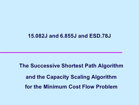 15.082J and 6.855J and ESD.78J The Successive Shortest Path Algorithm and the Capacity Scaling Algorithm for the Minimum Cost Flow Problem.