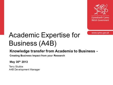 Academic Expertise for Business (A4B) Knowledge transfer from Academia to Business - Creating Business Impact from your Research May 30 th 2013 Terry Stubbs.