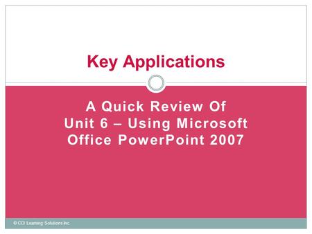 A Quick Review Of Unit 6 – Using Microsoft Office PowerPoint 2007 Key Applications © CCI Learning Solutions Inc.