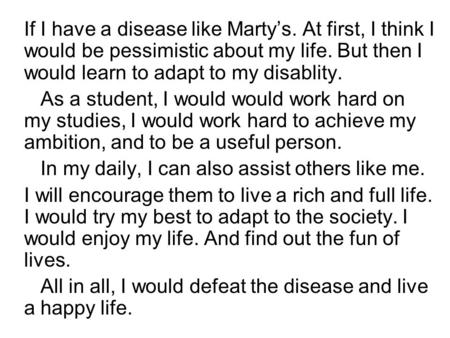 If I have a disease like Marty’s. At first, I think I would be pessimistic about my life. But then I would learn to adapt to my disablity. As a student,