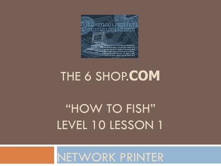 THE 6 SHOP. COM “HOW TO FISH” LEVEL 10 LESSON 1 NETWORK PRINTER.