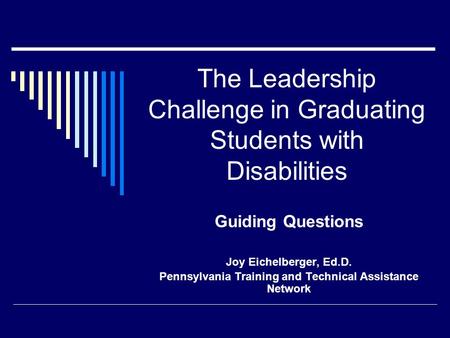 The Leadership Challenge in Graduating Students with Disabilities Guiding Questions Joy Eichelberger, Ed.D. Pennsylvania Training and Technical Assistance.
