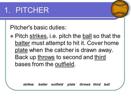 1.PITCHER Pitcher's basic duties: Pitch strikes, i.e. pitch the ball so that the batter must attempt to hit it. Cover home plate when the catcher is drawn.