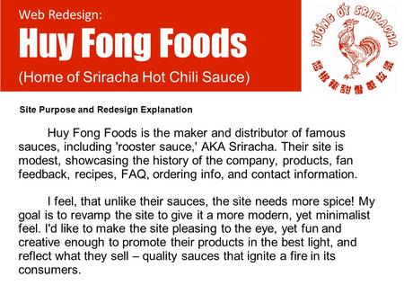 Huy Fong Foods is the maker and distributor of famous sauces, including 'rooster sauce,' AKA Sriracha. Their site is modest, showcasing the history of.
