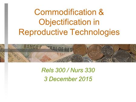 Commodification & Objectification in Reproductive Technologies Rels 300 / Nurs 330 3 December 2015.