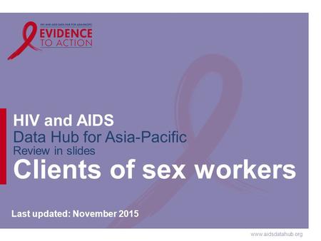 Www.aidsdatahub.org HIV and AIDS Data Hub for Asia-Pacific Review in slides Clients of sex workers Last updated: November 2015.