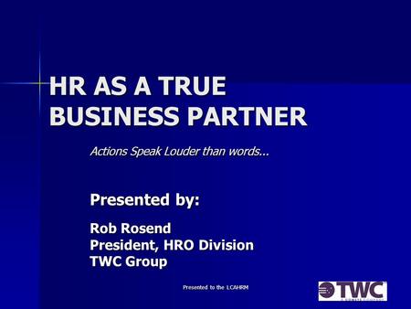 Presented to the LCAHRM HR AS A TRUE BUSINESS PARTNER Actions Speak Louder than words... Presented by: Rob Rosend President, HRO Division TWC Group.