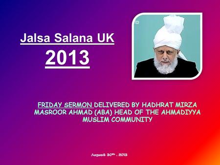 FRIDAY SERMON DELIVERED BY HADHRAT MIRZA MASROOR AHMAD (ABA) HEAD OF THE AHMADIYYA MUSLIM COMMUNITY Jalsa Salana UK 2013 August 30 th, 2013.