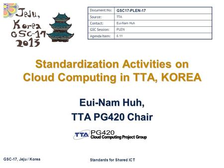 GSC-17, Jeju / Korea Standards for Shared ICT Standardization Activities on Cloud Computing in TTA, KOREA Eui-Nam Huh, TTA PG420 Chair Document No: GSC17-PLEN-17.