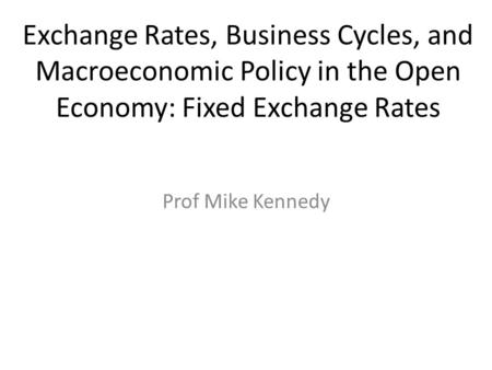 Exchange Rates, Business Cycles, and Macroeconomic Policy in the Open Economy: Fixed Exchange Rates Prof Mike Kennedy.