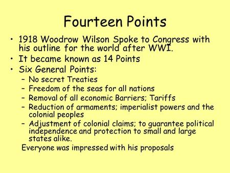 Fourteen Points 1918 Woodrow Wilson Spoke to Congress with his outline for the world after WWI. It became known as 14 Points Six General Points: –No secret.