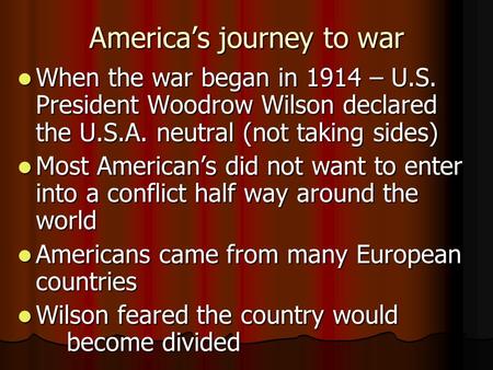 America’s journey to war When the war began in 1914 – U.S. President Woodrow Wilson declared the U.S.A. neutral (not taking sides) When the war began in.