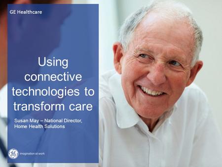 Using connective technologies to transform care GE Healthcare Susan May – National Director, Home Health Solutions.