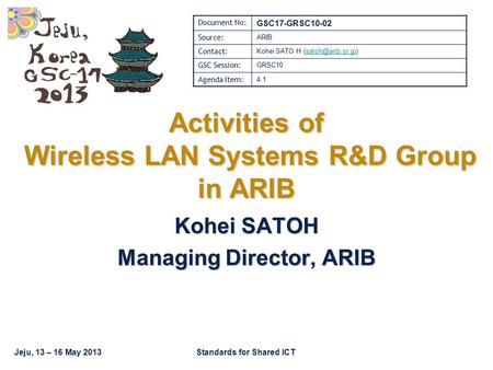 Jeju, 13 – 16 May 2013Standards for Shared ICT Activities of Wireless LAN Systems R&D Group in ARIB Kohei SATOH Managing Director, ARIB Document No: GSC17-GRSC10-02.
