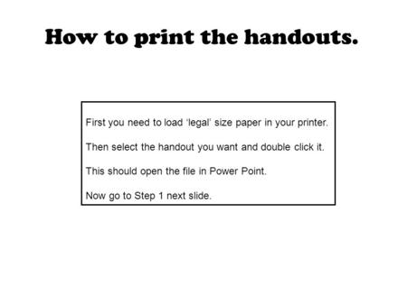 First you need to load ‘legal’ size paper in your printer. Then select the handout you want and double click it. This should open the file in Power Point.