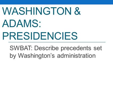 WASHINGTON & ADAMS: PRESIDENCIES SWBAT: Describe precedents set by Washington’s administration.