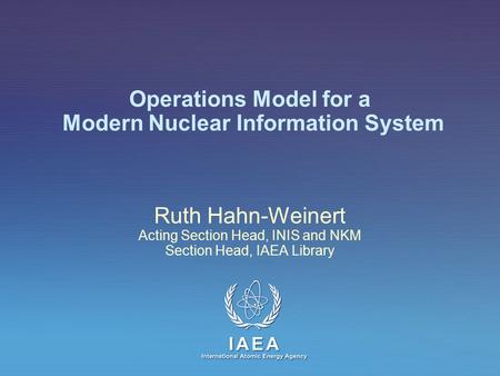 IAEA International Atomic Energy Agency Operations Model for a Modern Nuclear Information System Ruth Hahn-Weinert Acting Section Head, INIS and NKM Section.