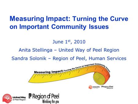 Measuring Impact: Turning the Curve on Important Community Issues June 1 st, 2010 Anita Stellinga – United Way of Peel Region Sandra Solonik – Region of.