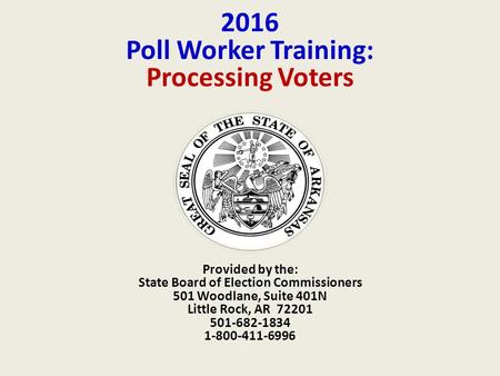 2016 Poll Worker Training: Processing Voters Provided by the: State Board of Election Commissioners 501 Woodlane, Suite 401N Little Rock, AR 72201 501-682-1834.