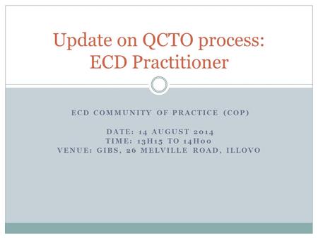 ECD COMMUNITY OF PRACTICE (COP) DATE: 14 AUGUST 2014 TIME: 13H15 TO 14H00 VENUE: GIBS, 26 MELVILLE ROAD, ILLOVO Update on QCTO process: ECD Practitioner.