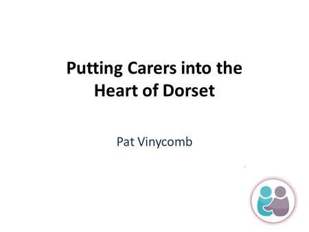 Putting Carers into the Heart of Dorset Pat Vinycomb.