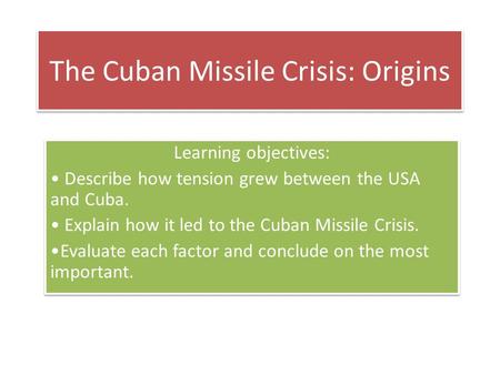 The Cuban Missile Crisis: Origins Learning objectives: Describe how tension grew between the USA and Cuba. Explain how it led to the Cuban Missile Crisis.